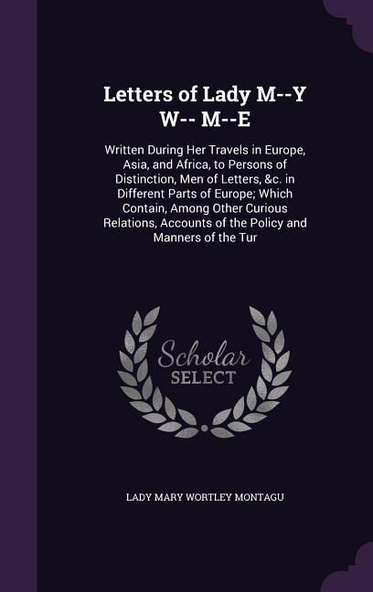 Letters of Lady M--Y W-- M--E: Written During Her Travels in Europe, Asia, and Africa, to Persons of Distinction, Men of Letters, &c. in Different Pa