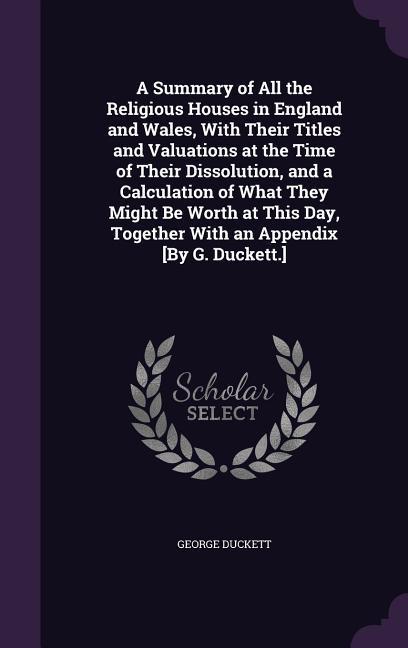 A Summary of All the Religious Houses in England and Wales, With Their Titles and Valuations at the Time of Their Dissolution, and a Calculation of What They Might Be Worth at This Day, Together With an Appendix [By G. Duckett.]