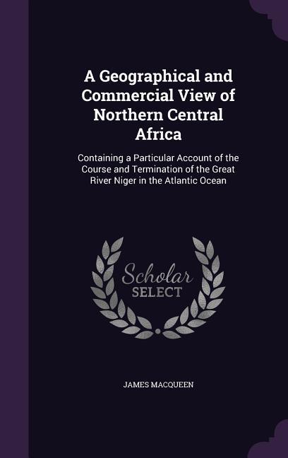 A   Geographical and Commercial View of Northern Central Africa: Containing a Particular Account of the Course and Termination of the Great River Nige