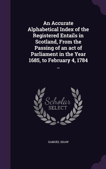 An Accurate Alphabetical Index of the Registered Entails in Scotland, From the Passing of an act of Parliament in the Year 1685, to February 4, 1784 ..