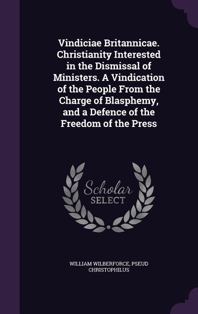 Vindiciae Britannicae. Christianity Interested in the Dismissal of Ministers. A Vindication of the People From the Charge of Blasphemy, and a Defence of the Freedom of the Press