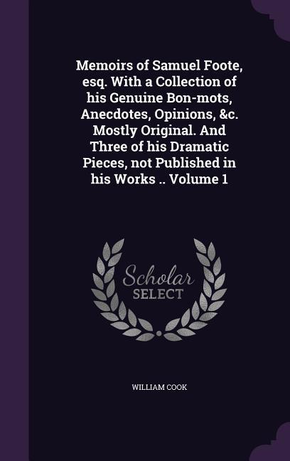 Memoirs of Samuel Foote, esq. With a Collection of his Genuine Bon-mots, Anecdotes, Opinions, &c. Mostly Original. And Three of his Dramatic Pieces, not Published in his Works .. Volume 1