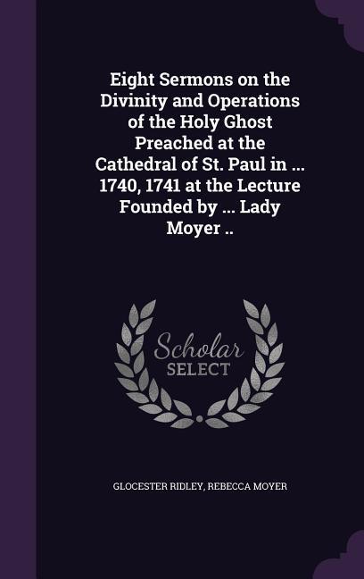 Eight Sermons on the Divinity and Operations of the Holy Ghost Preached at the Cathedral of St. Paul in ... 1740, 1741 at the Lecture Founded by ... L