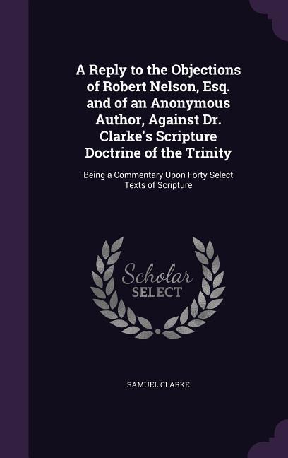 A Reply to the Objections of Robert Nelson, Esq. and of an Anonymous Author, Against Dr. Clarke's Scripture Doctrine of the Trinity