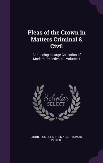 Pleas of the Crown in Matters Criminal & Civil: Containing a Large Collection of Modern Precedents .. Volume 1