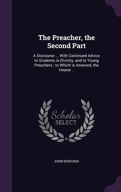 The Preacher, the Second Part: A Discourse ... With Continued Advice to Students in Divinity, and to Young Preachers: to Which is Annexed, the Hearer