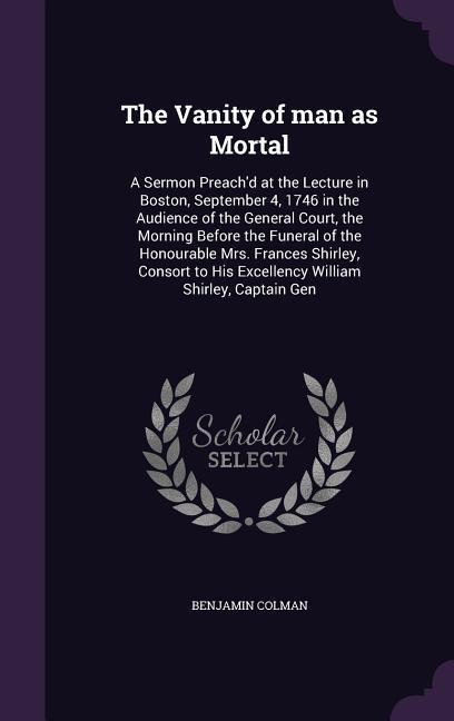 The Vanity of man as Mortal: A Sermon Preach'd at the Lecture in Boston, September 4, 1746 in the Audience of the General Court, the Morning Before