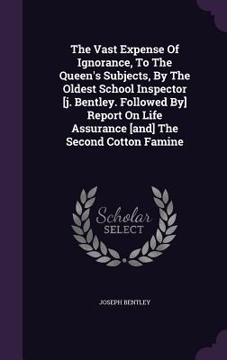 The Vast Expense Of Ignorance, To The Queen's Subjects, By The Oldest School Inspector [j. Bentley. Followed By] Report On Life Assurance [and] The Second Cotton Famine