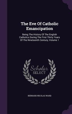 The Eve Of Catholic Emancipation: Being The History Of The English Catholics During The First Thirty Years Of The Nineteenth Century, Volume 1