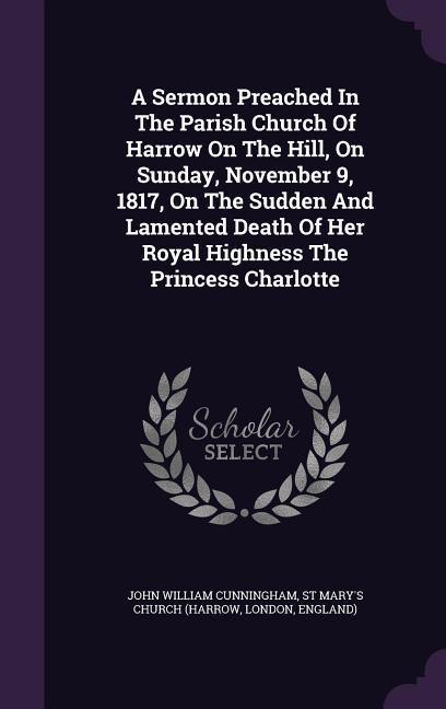 A Sermon Preached In The Parish Church Of Harrow On The Hill, On Sunday, November 9, 1817, On The Sudden And Lamented Death Of Her Royal Highness The