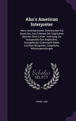 Ahn's American Interpreter: Ahn's Amerikanischer Dolmetscher Für Deutsche, Zum Erlernen Der Englischen Sprache Ohne Lehrer. Anleitung Zur Aussprac