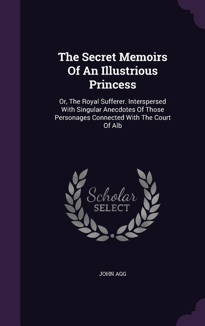 The Secret Memoirs Of An Illustrious Princess: Or, The Royal Sufferer. Interspersed With Singular Anecdotes Of Those Personages Connected With The Cou