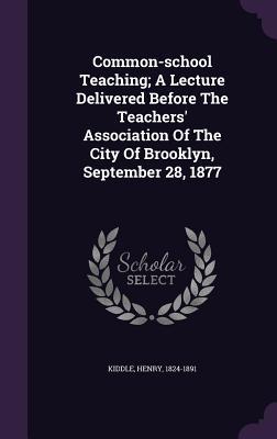 Common-school Teaching; A Lecture Delivered Before The Teachers' Association Of The City Of Brooklyn, September 28, 1877