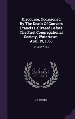 Discourse, Occasioned By The Death Of Convers Francis Delivered Before The First Congregational Society, Watertown, April 19, 1863: By John Weiss