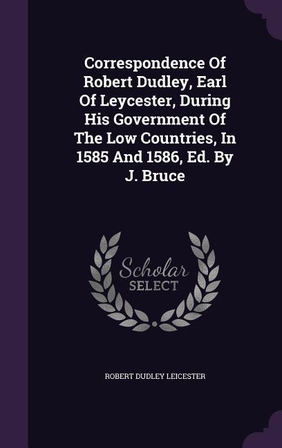 Correspondence Of Robert Dudley, Earl Of Leycester, During His Government Of The Low Countries, In 1585 And 1586, Ed. By J. Bruce