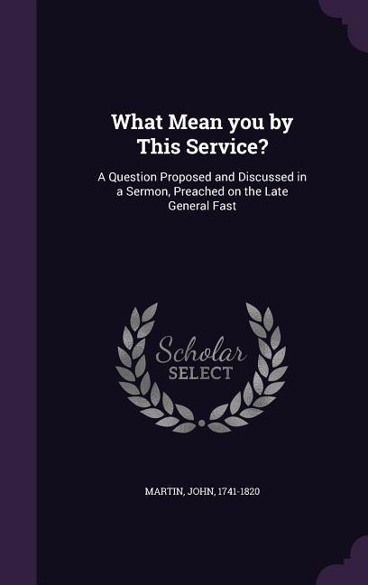 What Mean you by This Service?: A Question Proposed and Discussed in a Sermon, Preached on the Late General Fast