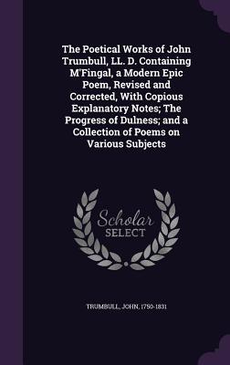 The Poetical Works of John Trumbull, LL. D. Containing M'Fingal, a Modern Epic Poem, Revised and Corrected, With Copious Explanatory Notes; The Progress of Dulness; and a Collection of Poems on Various Subjects