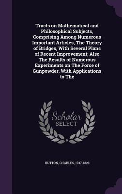 Tracts on Mathematical and Philosophical Subjects, Comprising Among Numerous Important Articles, The Theory of Bridges, With Several Plans of Recent Improvement; Also The Results of Numerous Experiments on The Force of Gunpowder, With Applications to The