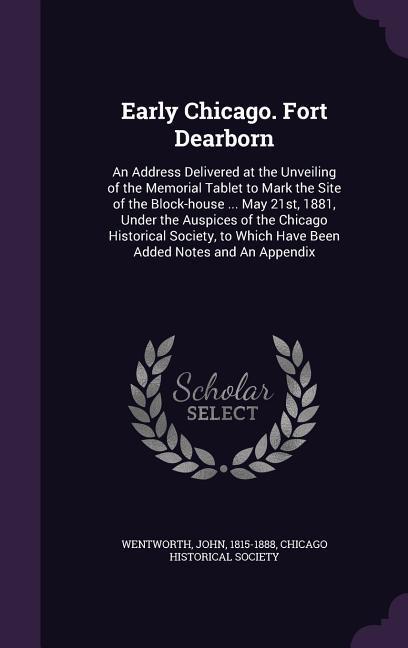 Early Chicago. Fort Dearborn: An Address Delivered at the Unveiling of the Memorial Tablet to Mark the Site of the Block-house ... May 21st, 1881, U