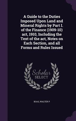 A Guide to the Duties Imposed Upon Land and Mineral Rights by Part I. of the Finance (1909-10) act, 1910, Including the Text of the act, Notes on Each