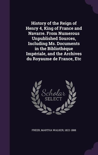 History of the Reign of Henry 4, King of France and Navarre. From Numerous Unpublished Sources, Including Ms. Documents in the Bibliothèque Impériale, and the Archives du Royaume de France, Etc