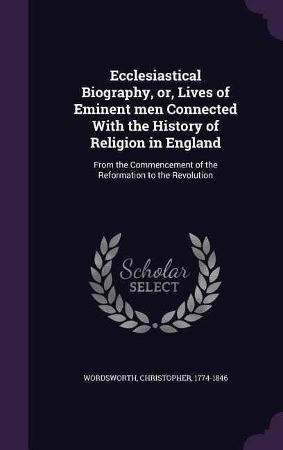 Ecclesiastical Biography, or, Lives of Eminent men Connected With the History of Religion in England: From the Commencement of the Reformation to the