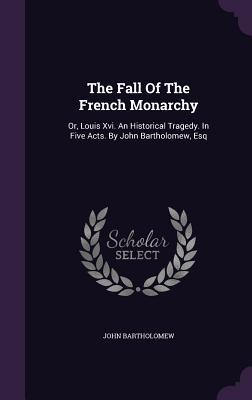 The Fall Of The French Monarchy: Or, Louis Xvi. An Historical Tragedy. In Five Acts. By John Bartholomew, Esq