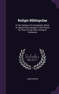 Religio Bibliopolae: Or The, Religion Of A Bookseller: Which Is Likewise Not Improper To Be Perus'd By Those Of Any Other Calling Or Profes