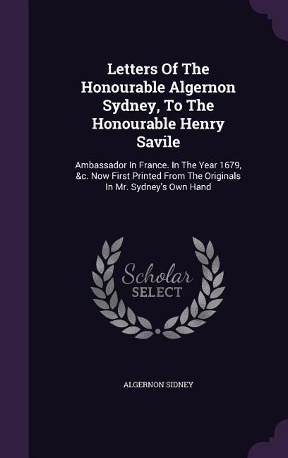 Letters Of The Honourable Algernon Sydney, To The Honourable Henry Savile: Ambassador In France. In The Year 1679, &c. Now First Printed From The Orig