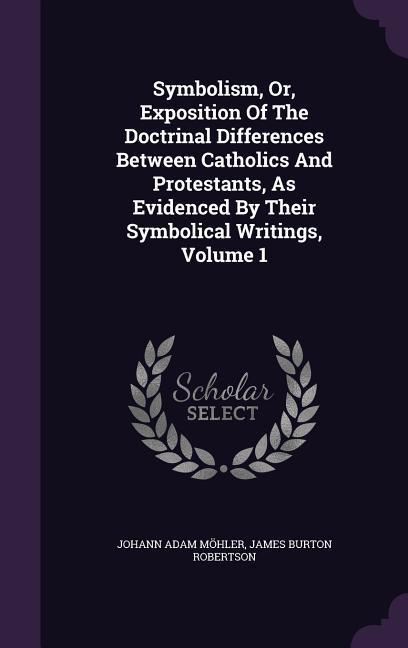 Symbolism, Or, Exposition Of The Doctrinal Differences Between Catholics And Protestants, As Evidenced By Their Symbolical Writings, Volume 1