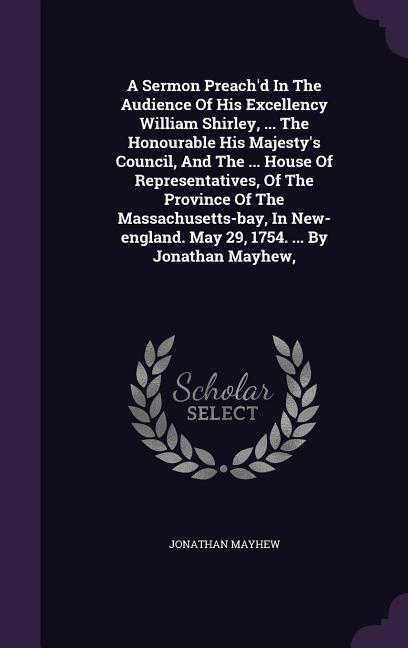 A Sermon Preach'd In The Audience Of His Excellency William Shirley, ... The Honourable His Majesty's Council, And The ... House Of Representatives, Of The Province Of The Massachusetts-bay, In New-england. May 29, 1754. ... By Jonathan Mayhew,