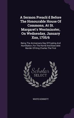 A Sermon Preach'd Before The Honourable House Of Commons, At St. Margaret's Westminster, On Wednesday, January Xxx, 1705/6: Being The Anniversary Day