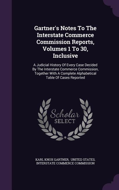 Gartner's Notes To The Interstate Commerce Commission Reports, Volumes 1 To 30, Inclusive: A Judicial History Of Every Case Decided By The Interstate