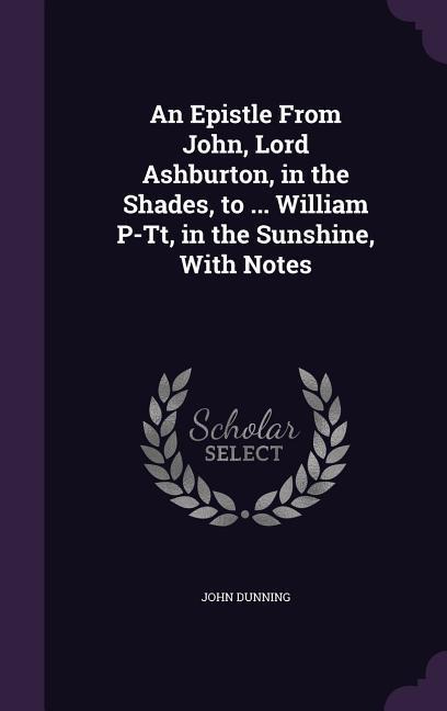 An Epistle From John, Lord Ashburton, in the Shades, to ... William P-Tt, in the Sunshine, With Notes