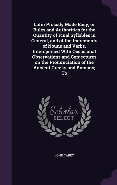 Latin Prosody Made Easy, or Rules and Authorities for the Quantity of Final Syllables in General, and of the Increments of Nouns and Verbs, Interspersed With Occasional Observations and Conjectures on the Pronunciation of the Ancient Greeks and Romans; To