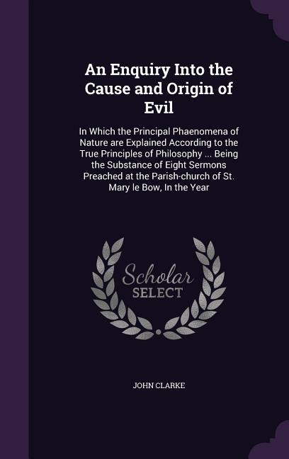 An Enquiry Into the Cause and Origin of Evil: In Which the Principal Phaenomena of Nature are Explained According to the True Principles of Philosophy