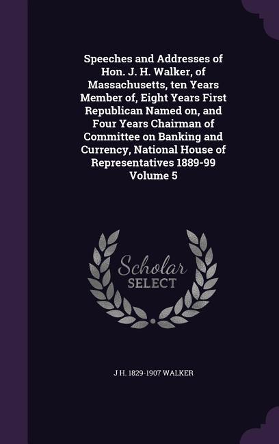 Speeches and Addresses of Hon. J. H. Walker, of Massachusetts, ten Years Member of, Eight Years First Republican Named on, and Four Years Chairman of Committee on Banking and Currency, National House of Representatives 1889-99 Volume 5