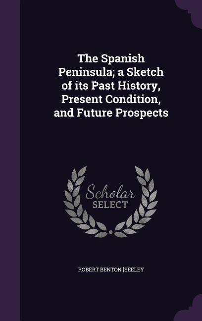 The Spanish Peninsula; a Sketch of its Past History, Present Condition, and Future Prospects