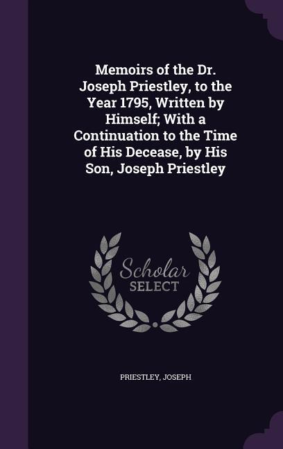 Memoirs of the Dr. Joseph Priestley, to the Year 1795, Written by Himself; With a Continuation to the Time of His Decease, by His Son, Joseph Priestle