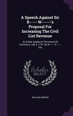 A Speech Against Sir R----- W------'s Proposal For Increasing The Civil List Revenue: As It Was Spoken In The House Of Commons, July 3. 1727. By W----