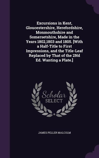 Excursions in Kent, Gloucestershire, Herefordshire, Monmouthshire and Somersetshire, Made in the Years 1802,1803 and 1805. [With a Half-Title to First