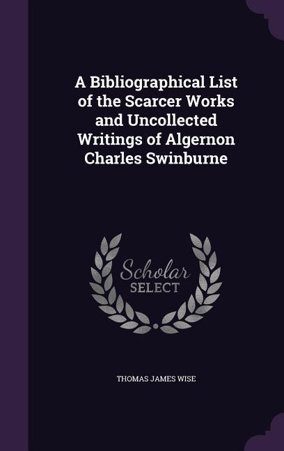 A Bibliographical List of the Scarcer Works and Uncollected Writings of Algernon Charles Swinburne