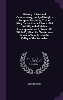 History of Portland Commandery, no. 2, of Knights Templar, Including That of King Darius Council From 1805 to 1821, and of Maine Encampment, no. 1, Fr