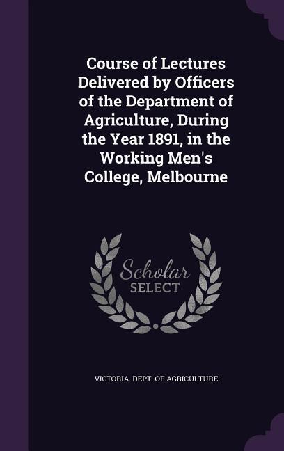 Course of Lectures Delivered by Officers of the Department of Agriculture, During the Year 1891, in the Working Men's College, Melbourne