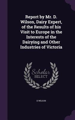 Report by Mr. D. Wilson, Dairy Expert, of the Results of his Visit to Europe in the Interests of the Dairying and Other Industries of Victoria