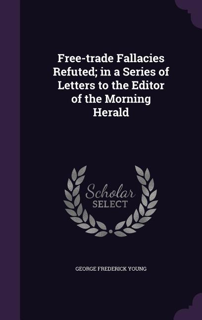 Free-trade Fallacies Refuted; in a Series of Letters to the Editor of the Morning Herald