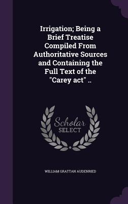 Irrigation; Being a Brief Treatise Compiled From Authoritative Sources and Containing the Full Text of the "Carey act" ..