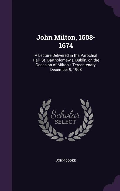 John Milton, 1608-1674: A Lecture Delivered in the Parochial Hall, St. Bartholomew's, Dublin, on the Occasion of Milton's Tercentenary, Decemb