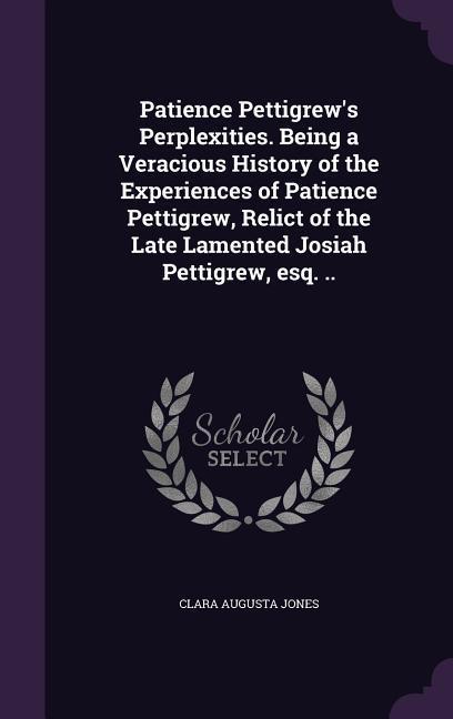 Patience Pettigrew's Perplexities. Being a Veracious History of the Experiences of Patience Pettigrew, Relict of the Late Lamented Josiah Pettigrew, esq. ..