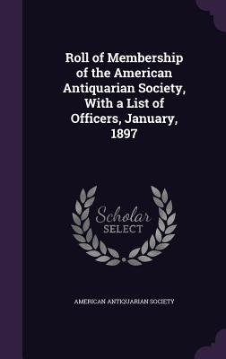 Roll of Membership of the American Antiquarian Society, With a List of Officers, January, 1897